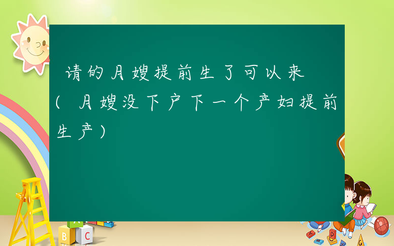 请的月嫂提前生了可以来 (月嫂没下户下一个产妇提前生产)
